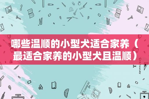 哪些温顺的小型犬适合家养（最适合家养的小型犬且温顺）
