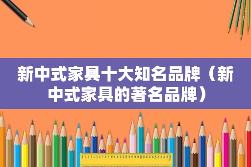 新中式家具十大知名品牌（新中式家具的著名品牌）