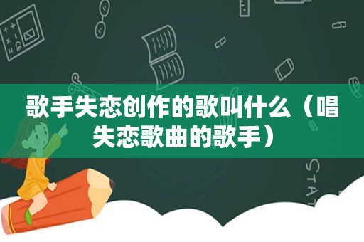 歌手失恋创作的歌叫什么（唱失恋歌曲的歌手）