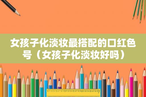 女孩子化淡妆最搭配的口红色号（女孩子化淡妆好吗）