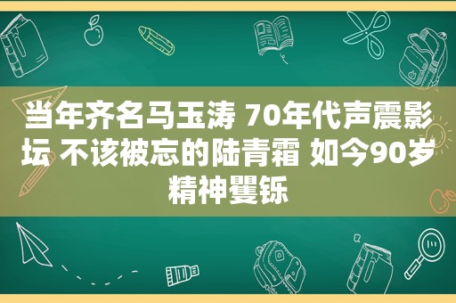当年齐名马玉涛 70年代声震影坛 不该被忘的陆青霜 如今90岁精神矍铄