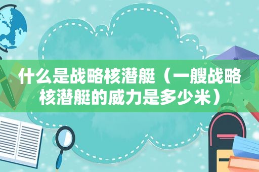 什么是战略核潜艇（一艘战略核潜艇的威力是多少米）