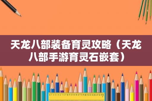 天龙八部装备育灵攻略（天龙八部手游育灵石嵌套）