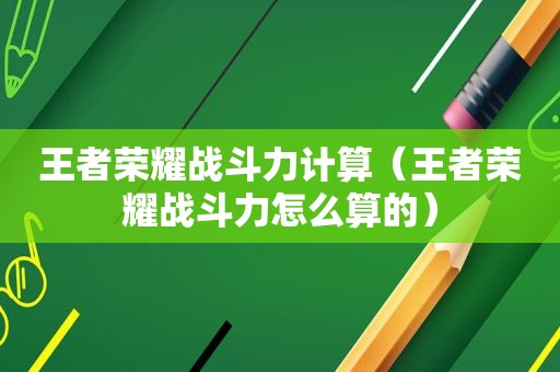 王者荣耀战斗力计算（王者荣耀战斗力怎么算的）