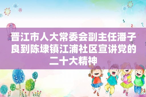 晋江市人大常委会副主任潘子良到陈埭镇江浦社区宣讲党的二十大精神