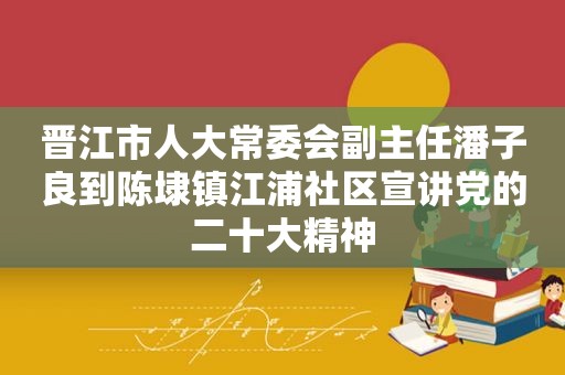 晋江市人大常委会副主任潘子良到陈埭镇江浦社区宣讲党的二十大精神