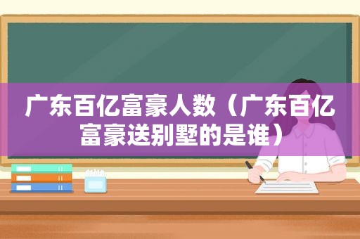 广东百亿富豪人数（广东百亿富豪送别墅的是谁）