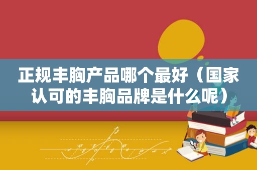 正规丰胸产品哪个最好（国家认可的丰胸品牌是什么呢）