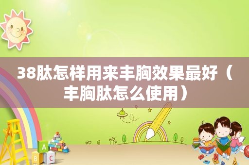 38肽怎样用来丰胸效果最好（丰胸肽怎么使用）