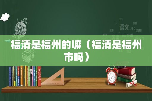 福清是福州的嘛（福清是福州市吗）