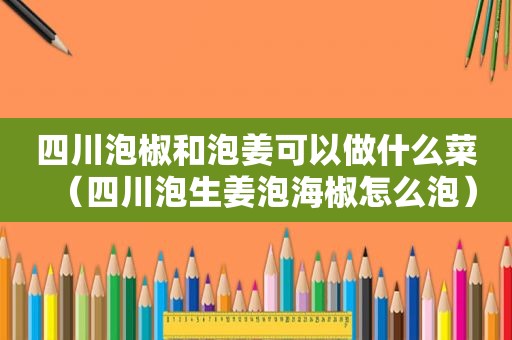 四川泡椒和泡姜可以做什么菜（四川泡生姜泡海椒怎么泡）