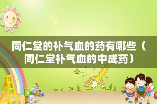 同仁堂的补气血的药有哪些（同仁堂补气血的中成药）