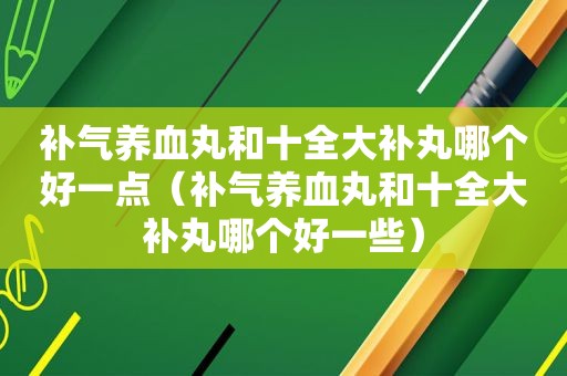 补气养血丸和十全大补丸哪个好一点（补气养血丸和十全大补丸哪个好一些）