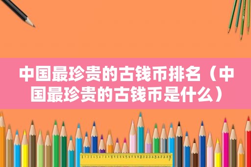 中国最珍贵的古钱币排名（中国最珍贵的古钱币是什么）