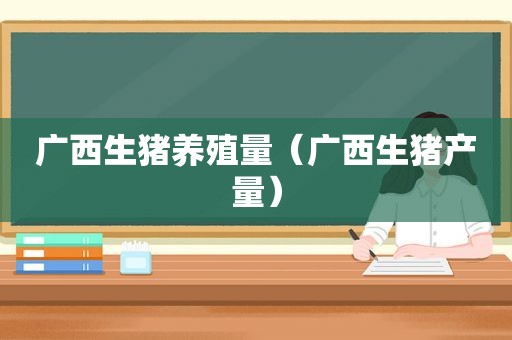 广西生猪养殖量（广西生猪产量）