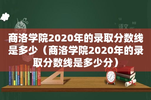商洛学院2020年的录取分数线是多少（商洛学院2020年的录取分数线是多少分）