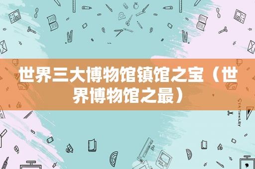 世界三大博物馆镇馆之宝（世界博物馆之最）