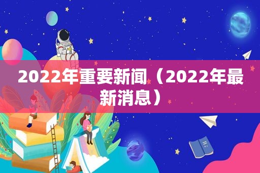 2022年重要新闻（2022年最新消息）