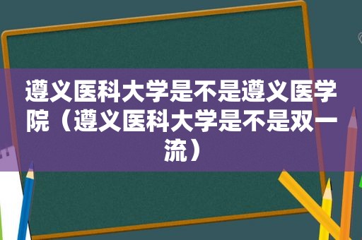 遵义医科大学是不是遵义医学院（遵义医科大学是不是双一流）