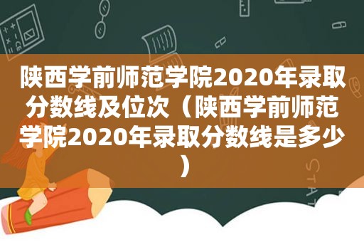 陕西学前师范学院2020年录取分数线及位次（陕西学前师范学院2020年录取分数线是多少）