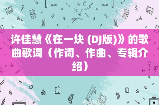 许佳慧《在一块 (DJ版)》的歌曲歌词（作词、作曲、专辑介绍）