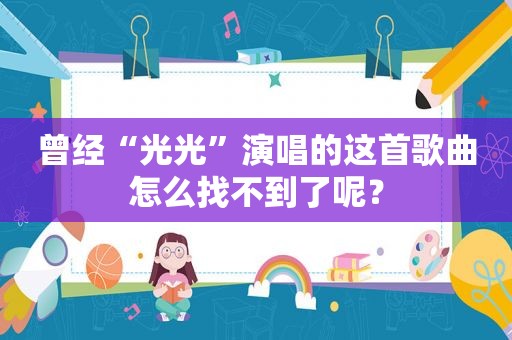 曾经“光光”演唱的这首歌曲怎么找不到了呢? 曾经“光光”演唱的这首歌曲怎么找不到了呢?