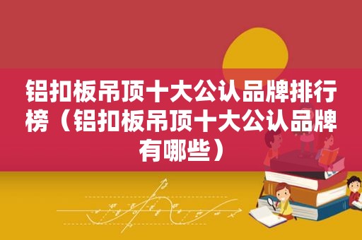 铝扣板吊顶十大公认品牌排行榜（铝扣板吊顶十大公认品牌有哪些）