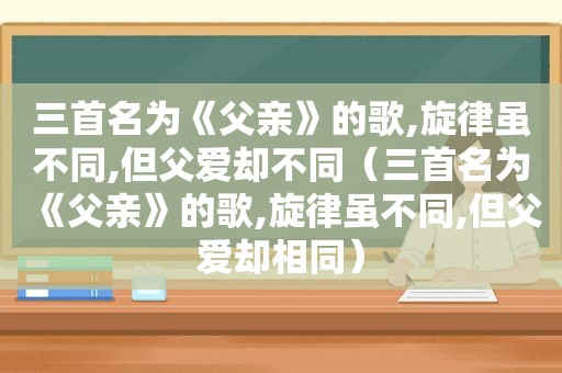 三首名为《父亲》的歌,旋律虽不同,但父爱却不同（三首名为《父亲》的歌,旋律虽不同,但父爱却相同）