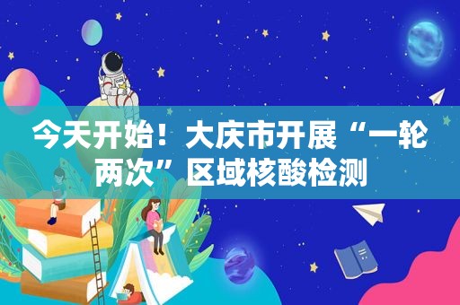 今天开始！大庆市开展“一轮两次”区域核酸检测