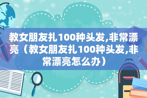 教女朋友扎100种头发,非常漂亮（教女朋友扎100种头发,非常漂亮怎么办）
