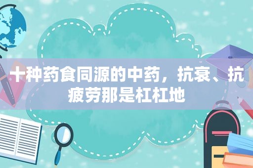 十种药食同源的中药，抗衰、抗疲劳那是杠杠地
