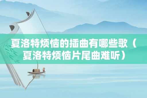 夏洛特烦恼的插曲有哪些歌（夏洛特烦恼片尾曲难听）
