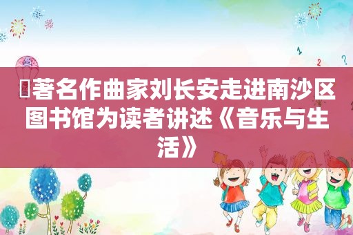 ​著名作曲家刘长安走进南沙区图书馆为读者讲述《音乐与生活》