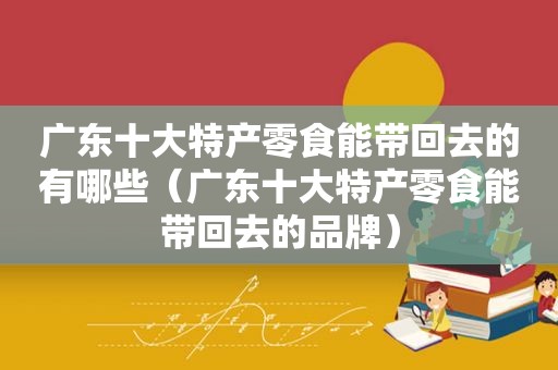 广东十大特产零食能带回去的有哪些（广东十大特产零食能带回去的品牌）