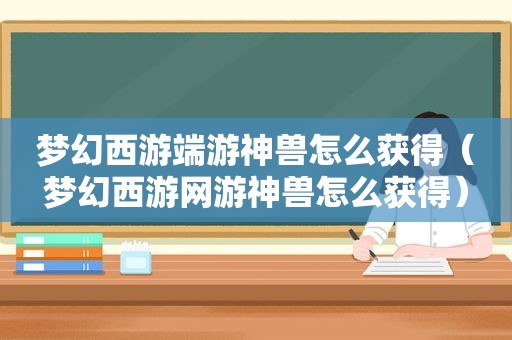 梦幻西游端游神兽怎么获得（梦幻西游网游神兽怎么获得）