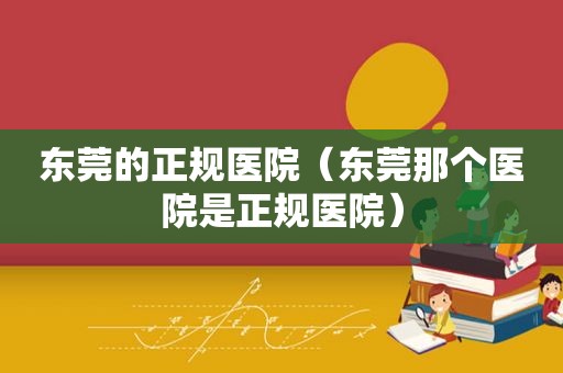 东莞的正规医院（东莞那个医院是正规医院）