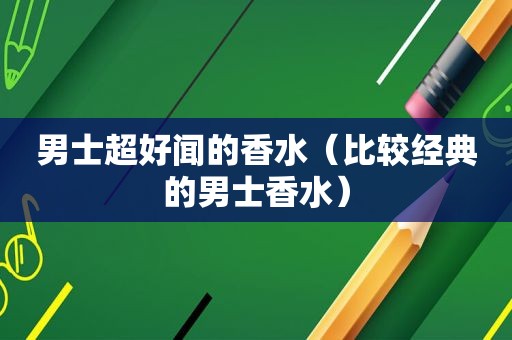 男士超好闻的香水（比较经典的男士香水）