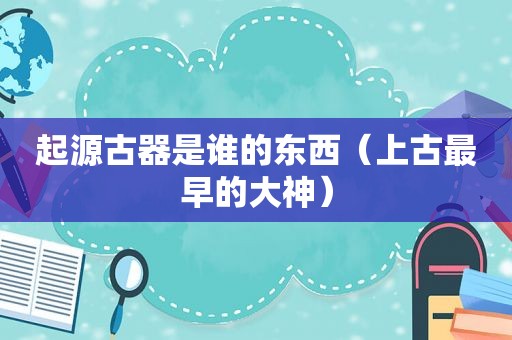 起源古器是谁的东西（上古最早的大神）
