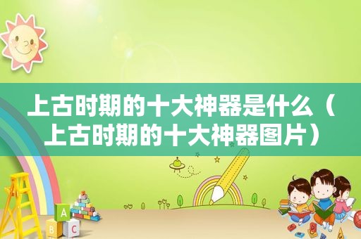 上古时期的十大神器是什么（上古时期的十大神器图片）