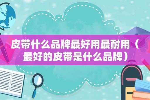 皮带什么品牌最好用最耐用（最好的皮带是什么品牌）
