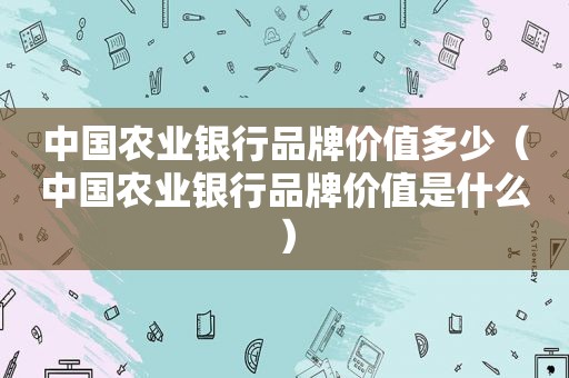 中国农业银行品牌价值多少（中国农业银行品牌价值是什么）