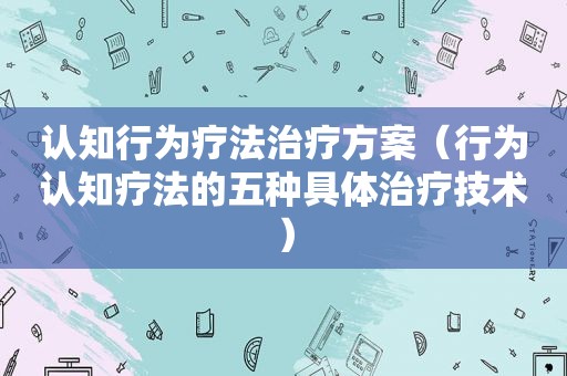 认知行为疗法治疗方案（行为认知疗法的五种具体治疗技术）