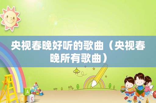 央视春晚好听的歌曲（央视春晚所有歌曲）