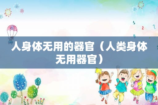 人身体无用的器官（人类身体无用器官）