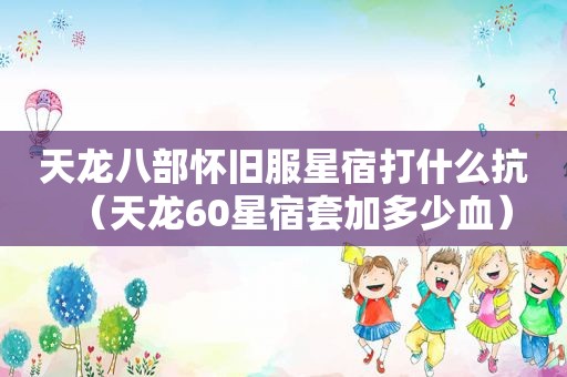 天龙八部怀旧服星宿打什么抗（天龙60星宿套加多少血）
