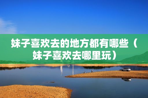 妹子喜欢去的地方都有哪些（妹子喜欢去哪里玩）