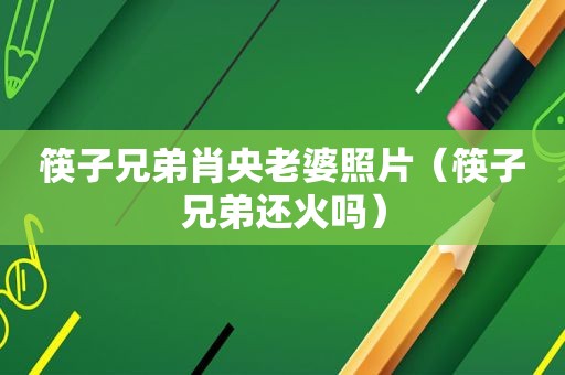 筷子兄弟肖央老婆照片（筷子兄弟还火吗）