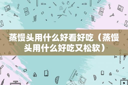 蒸馒头用什么好看好吃（蒸馒头用什么好吃又松软）