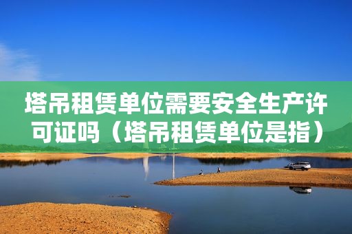 塔吊租赁单位需要安全生产许可证吗（塔吊租赁单位是指）
