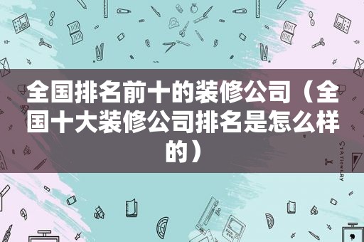 全国排名前十的装修公司（全国十大装修公司排名是怎么样的）